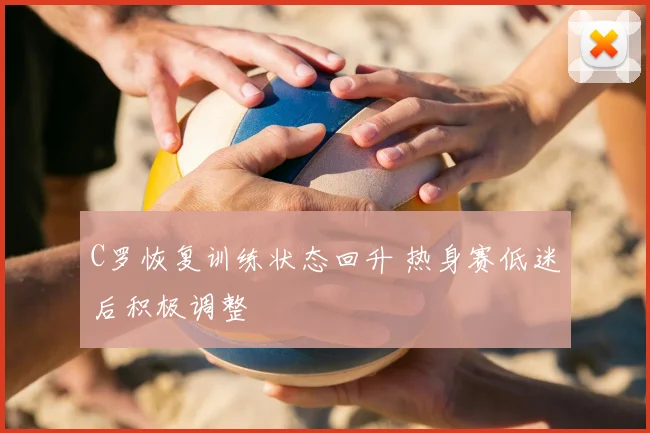 C罗恢复训练状态回升 热身赛低迷后积极调整