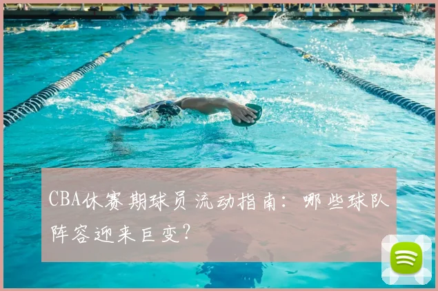 CBA休赛期球员流动指南：哪些球队阵容迎来巨变？