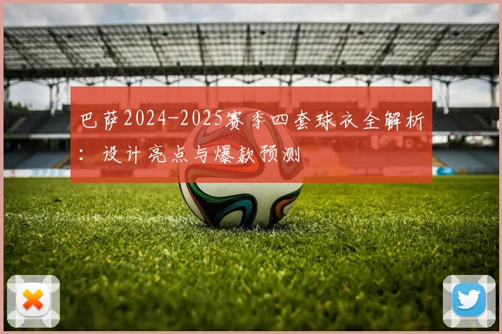 巴萨2024-2025赛季四套球衣全解析：设计亮点与爆款预测