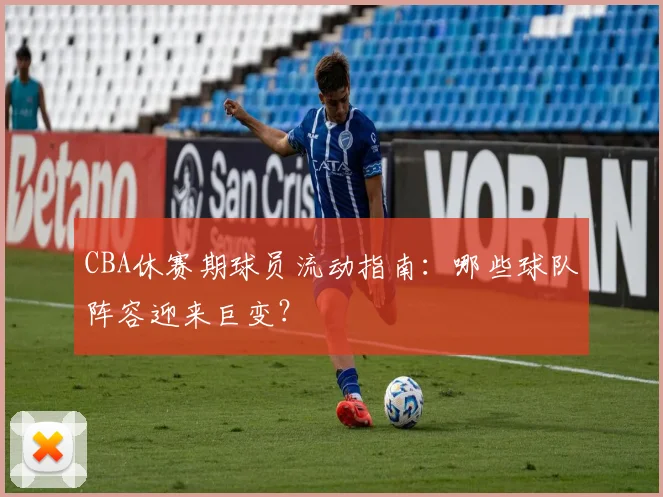 CBA休赛期球员流动指南：哪些球队阵容迎来巨变？