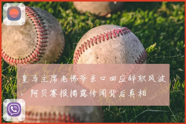 皇马主席老佛爷亲口回应辞职风波，阿贝赛报揭露传闻背后真相