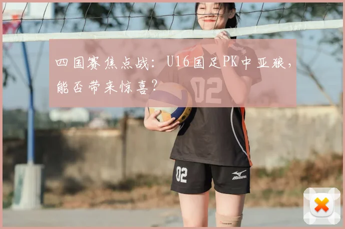 四国赛焦点战：U16国足PK中亚狼，能否带来惊喜？