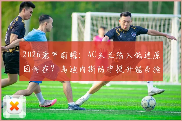 2026意甲前瞻：AC米兰陷入低迷原因何在？乌迪内斯防守提升能否抢分