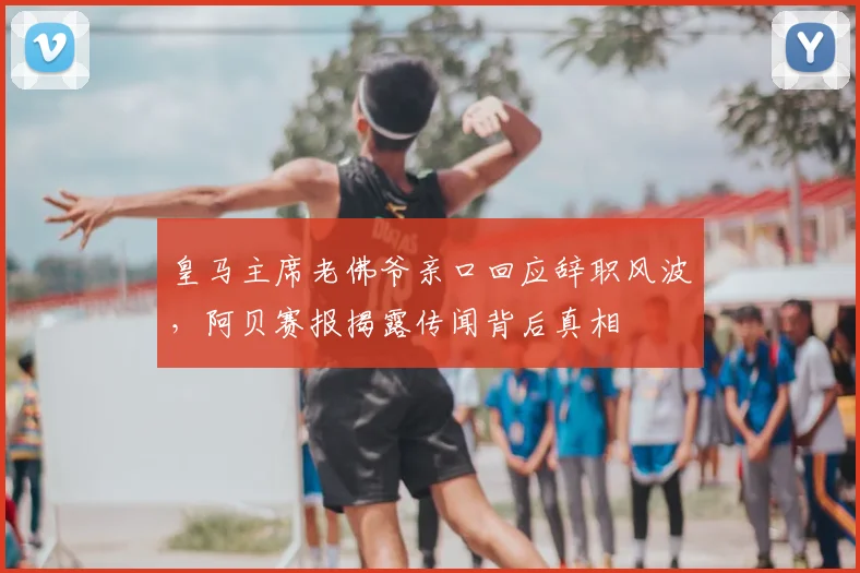 皇马主席老佛爷亲口回应辞职风波，阿贝赛报揭露传闻背后真相